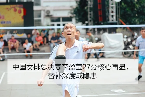 中国女排总决赛李盈莹27分核心再显，替补深度成隐患